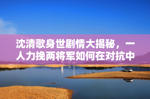 沈清歌身世劇情大揭秘，一人力挽兩將軍如何在對(duì)抗中展現(xiàn)勝利？