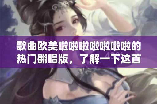 歌曲歐美啦啦啦啦啦啦啦的熱門翻唱版，了解一下這首歌曲的前世今生