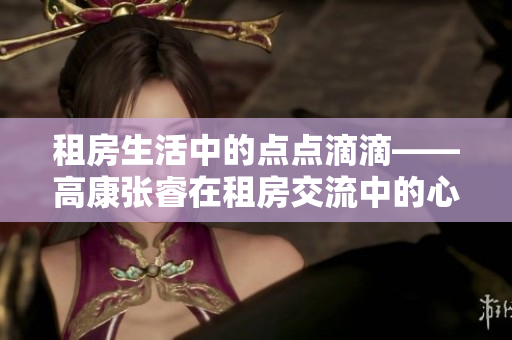 租房生活中的點點滴滴——高康張睿在租房交流中的心得分享