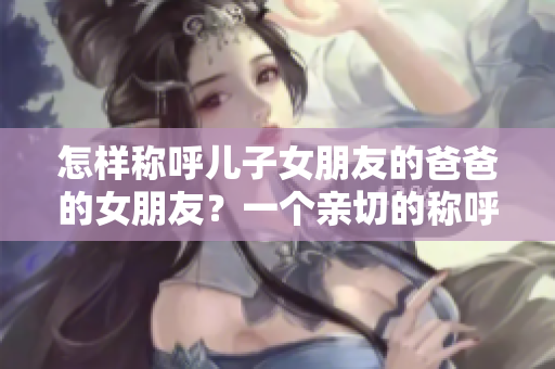 怎樣稱呼兒子女朋友的爸爸的女朋友？一個(gè)親切的稱呼是如此重要!