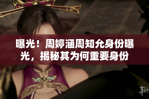 曝光！周婷涵周知允身份曝光，揭秘其為何重要身份
