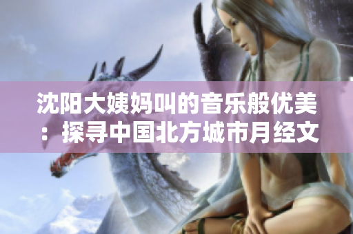 沈陽(yáng)大姨媽叫的音樂(lè)般優(yōu)美：探尋中國(guó)北方城市月經(jīng)文化的獨(dú)特韻味