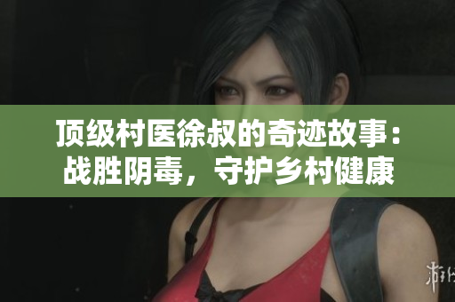 頂級(jí)村醫(yī)徐叔的奇跡故事：戰(zhàn)勝陰毒，守護(hù)鄉(xiāng)村健康