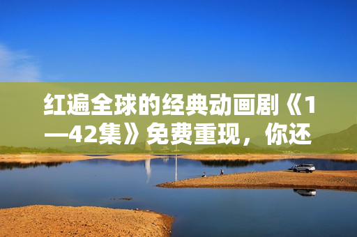 紅遍全球的經(jīng)典動(dòng)畫(huà)劇《1—42集》免費(fèi)重現(xiàn)，你還等什么？