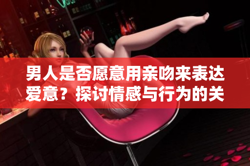 男人是否愿意用親吻來表達愛意？探討情感與行為的關系