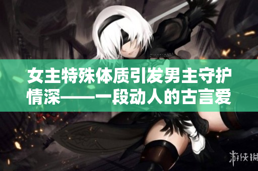 女主特殊體質(zhì)引發(fā)男主守護(hù)情深——一段動(dòng)人的古言愛(ài)情故事