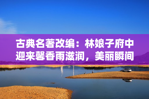 古典名著改編：林娘子府中迎來馨香雨滋潤，美麗瞬間宛若畫中仙境