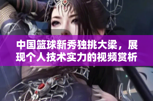 中國籃球新秀獨挑大梁，展現(xiàn)個人技術實力的視頻賞析