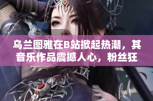 烏蘭圖雅在B站掀起熱潮，其音樂作品震撼人心，粉絲狂喜不已！