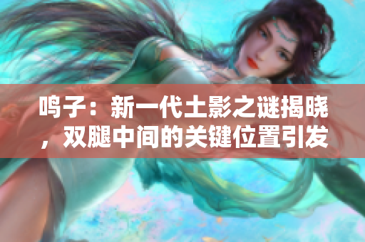 鳴子：新一代土影之謎揭曉，雙腿中間的關(guān)鍵位置引發(fā)熱議