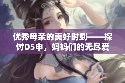 優(yōu)秀母親的美好時(shí)刻——探討D5申，媽媽們的無(wú)盡愛(ài)心