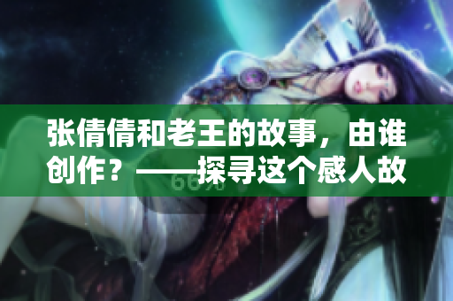 張倩倩和老王的故事，由誰創(chuàng)作？——探尋這個感人故事的作者身份