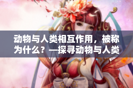 動(dòng)物與人類(lèi)相互作用，被稱(chēng)為什么？—探尋動(dòng)物與人類(lèi)的交互之道