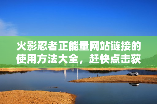 火影忍者正能量網(wǎng)站鏈接的使用方法大全，趕快點擊獲取實用指南！