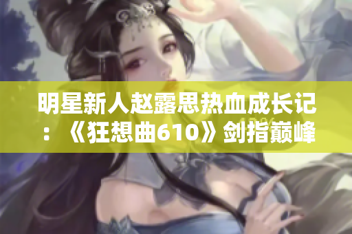 明星新人趙露思熱血成長記：《狂想曲610》劍指巔峰，無限可能！