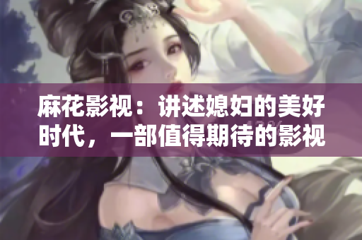 麻花影視：講述媳婦的美好時代，一部值得期待的影視作品