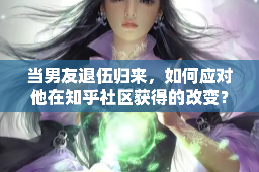 當(dāng)男友退伍歸來(lái)，如何應(yīng)對(duì)他在知乎社區(qū)獲得的改變？