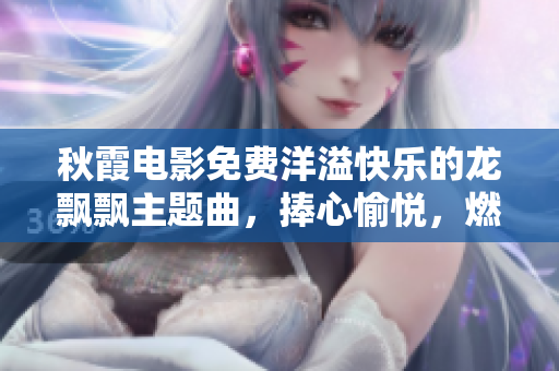 秋霞電影免費(fèi)洋溢快樂(lè)的龍飄飄主題曲，捧心愉悅，燃爆電影大銀幕！