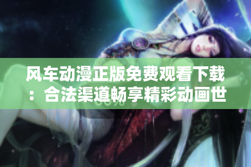 風(fēng)車動(dòng)漫正版免費(fèi)觀看下載：合法渠道暢享精彩動(dòng)畫世界