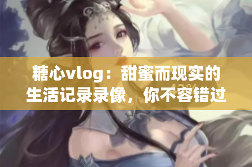 糖心vlog：甜蜜而現(xiàn)實(shí)的生活記錄錄像，你不容錯(cuò)過(guò)！