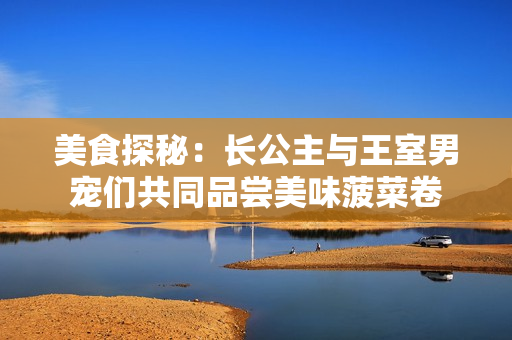 美食探秘：長(zhǎng)公主與王室男寵們共同品嘗美味菠菜卷