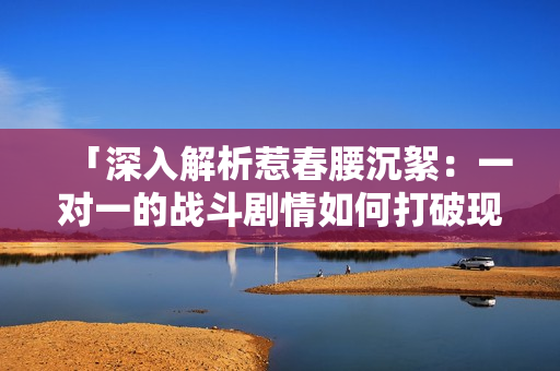 「深入解析惹春腰沉絮：一對(duì)一的戰(zhàn)斗劇情如何打破現(xiàn)有格局？」