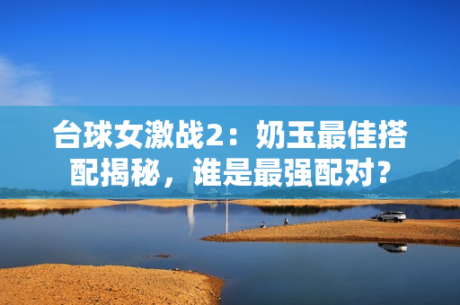臺(tái)球女激戰(zhàn)2：奶玉最佳搭配揭秘，誰(shuí)是最強(qiáng)配對(duì)？