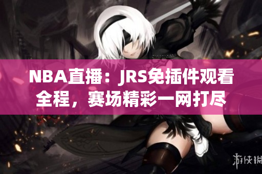 NBA直播：JRS免插件觀看全程，賽場(chǎng)精彩一網(wǎng)打盡