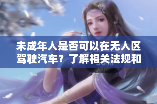 未成年人是否可以在無人區(qū)駕駛汽車？了解相關(guān)法規(guī)和安全準(zhǔn)則