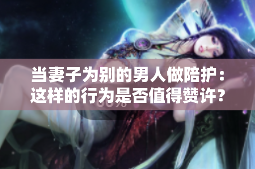 當(dāng)妻子為別的男人做陪護(hù)：這樣的行為是否值得贊許？