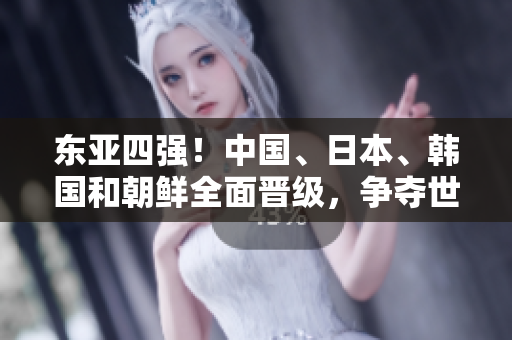 東亞四強(qiáng)！中國、日本、韓國和朝鮮全面晉級，爭奪世界舞臺