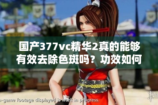 國產(chǎn)377vc精華2真的能夠有效去除色斑嗎？功效如何？
