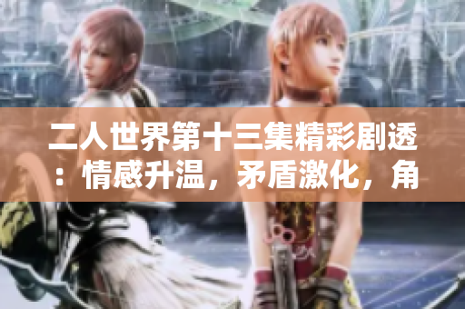 二人世界第十三集精彩劇透：情感升溫，矛盾激化，角色關系翻轉 