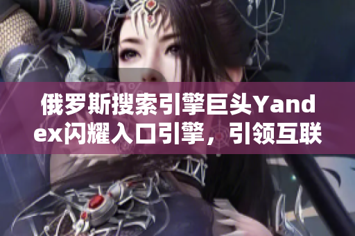 俄羅斯搜索引擎巨頭Yandex閃耀入口引擎，引領(lǐng)互聯(lián)網(wǎng)浪潮