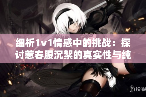 細析1v1情感中的挑戰(zhàn)：探討惹春腰沉絮的真實性與純粹性