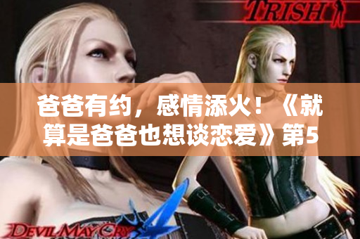 爸爸有約，感情添火！《就算是爸爸也想談戀愛(ài)》第5集盛情來(lái)襲