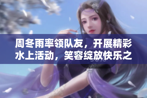 周冬雨率領(lǐng)隊友，開展精彩水上活動，笑容綻放快樂之中