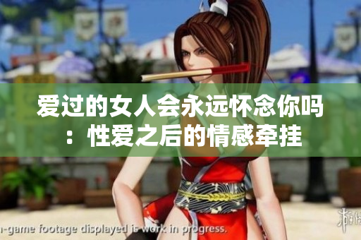 愛過的女人會永遠(yuǎn)懷念你嗎：性愛之后的情感牽掛