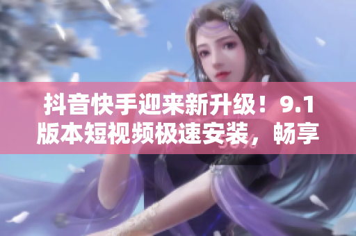 抖音快手迎來新升級！9.1版本短視頻極速安裝，暢享無限流暢體驗