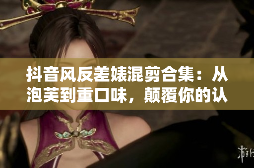 抖音風反差婊混剪合集：從泡芙到重口味，顛覆你的認知!