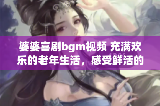 婆婆喜劇bgm視頻 充滿歡樂(lè)的老年生活，感受鮮活的快樂(lè)時(shí)光
