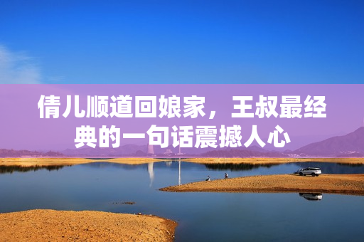 倩兒順道回娘家，王叔最經(jīng)典的一句話震撼人心