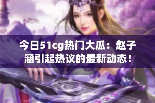 今日51cg熱門大瓜：趙子涵引起熱議的最新動態(tài)！