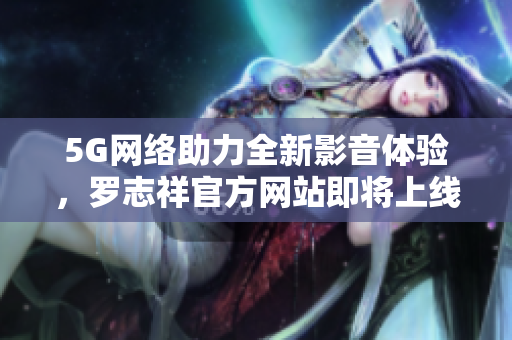 5G網(wǎng)絡(luò)助力全新影音體驗，羅志祥官方網(wǎng)站即將上線