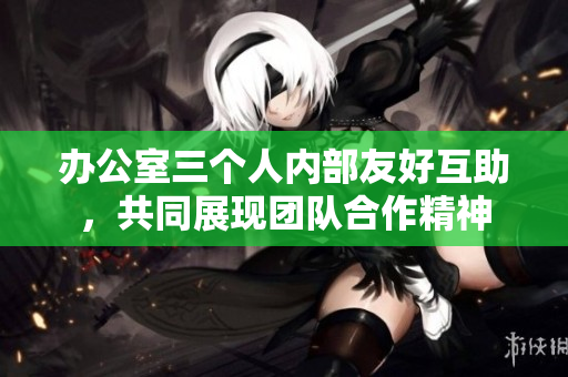 辦公室三個人內(nèi)部友好互助，共同展現(xiàn)團(tuán)隊合作精神
