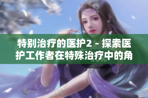特別治療的醫(yī)護(hù)2 - 探索醫(yī)護(hù)工作者在特殊治療中的角色和挑戰(zhàn)