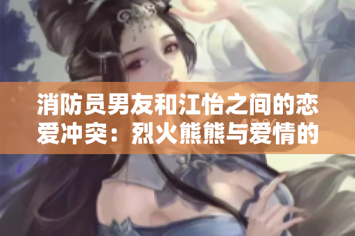 消防員男友和江怡之間的戀愛沖突：烈火熊熊與愛情的抉擇