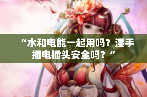 “水和電能一起用嗎？濕手插電插頭安全嗎？”