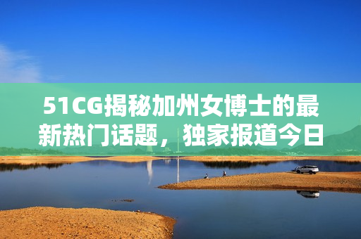 51CG揭秘加州女博士的最新熱門話題，獨(dú)家報(bào)道今日熱點(diǎn)事件