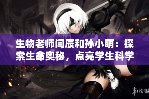 生物老師閆辰和孫小萌：探索生命奧秘，點亮學生科學之夢